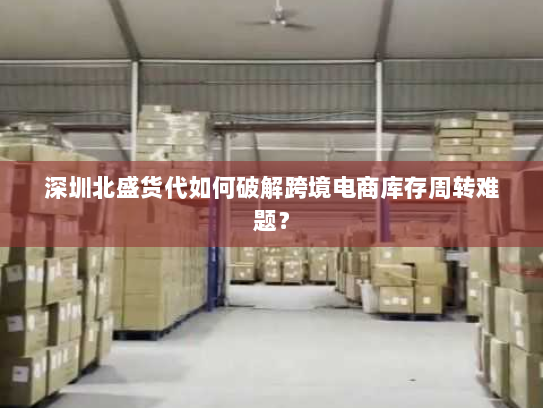 深圳北盛货代如何破解跨境电商库存周转难题? 深圳北盛货代如何破解跨境电商库存周转难题?