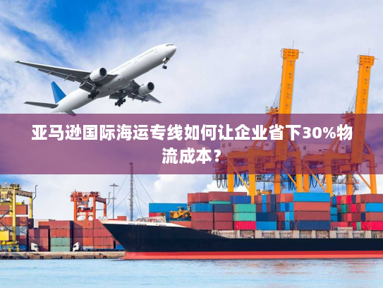 亚马逊国际海运专线如何让企业省下30%物流成本？