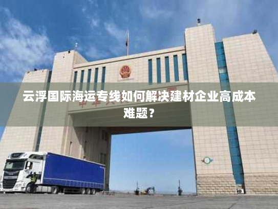 云浮国际海运专线如何解决建材企业高成本难题？