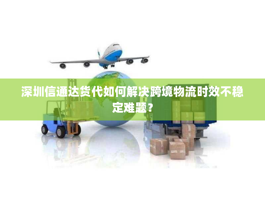 深圳信通达货代如何解决跨境物流时效不稳定难题？
