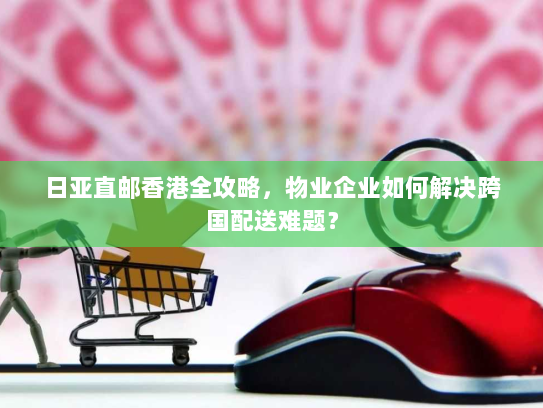 日亚直邮香港全攻略,物业企业如何解决跨国配送难题? 日亚直邮香港全攻略,物业企业如何解决跨国配送难题?