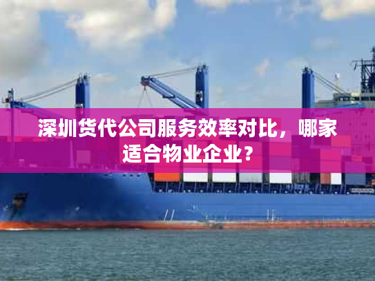 深圳货代公司服务效率对比，哪家适合物业企业？