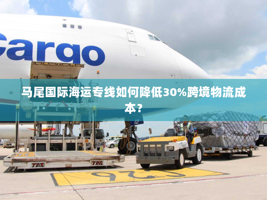 马尾国际海运专线如何降低30%跨境物流成本? 马尾国际海运专线如何降低30%跨境物流成本?