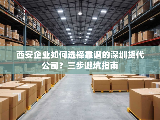 西安企业如何选择靠谱的深圳货代公司？三步避坑指南
