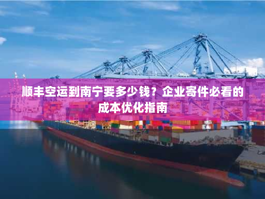 顺丰空运到南宁要多少钱？企业寄件必看的成本优化指南