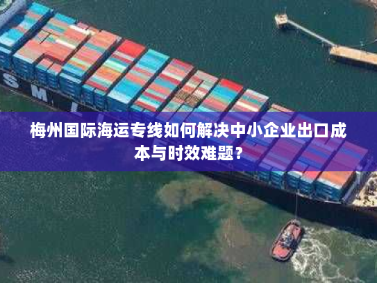 梅州国际海运专线如何解决中小企业出口成本与时效难题? 梅州国际海运专线如何解决中小企业出口成本与时效难题?