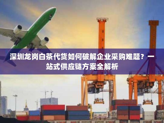 深圳龙岗白茶代货如何破解企业采购难题?一站式供应链方案全解析 深圳龙岗白茶代货如何破解企业采购难题?一站式供应链方案全解析