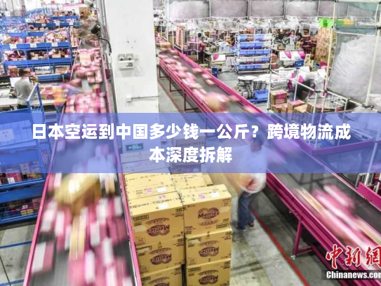 日本空运到中国多少钱一公斤？跨境物流成本深度拆解