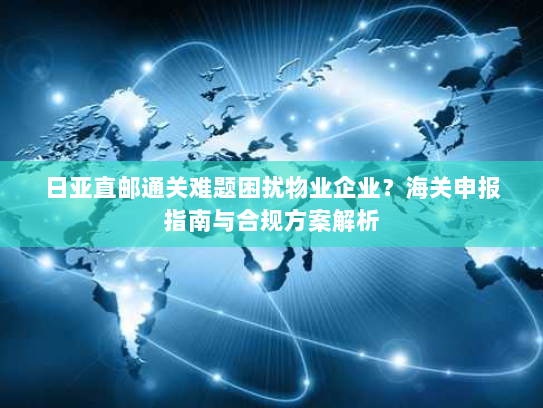 日亚直邮通关难题困扰物业企业?海关申报指南与合规方案解析 日亚直邮通关难题困扰物业企业?海关申报指南与合规方案解析