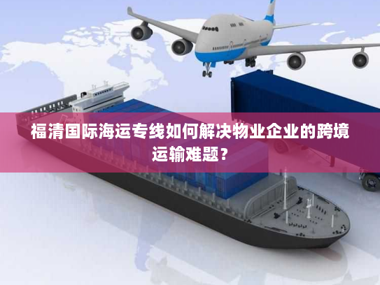 福清国际海运专线如何解决物业企业的跨境运输难题？