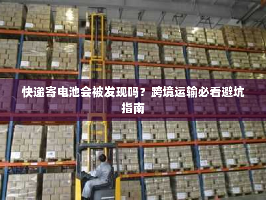 快递寄电池会被发现吗？跨境运输必看避坑指南