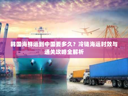 韩国海鲜运到中国要多久?冷链海运时效与通关攻略全解析 韩国海鲜运到中国要多久?冷链海运时效与通关攻略全解析