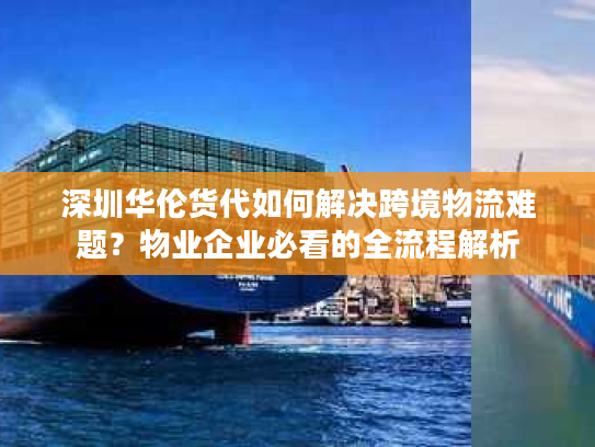 深圳华伦货代如何解决跨境物流难题？物业企业必看的全流程解析