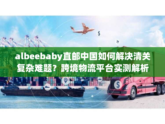 albeebaby直邮中国如何解决清关复杂难题？跨境物流平台实测解析