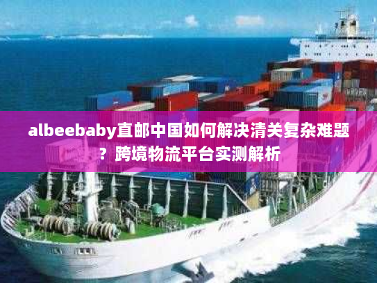 albeebaby直邮中国如何解决清关复杂难题?跨境物流平台实测解析 albeebaby直邮中国如何解决清关复杂难题?跨境物流平台实测解析