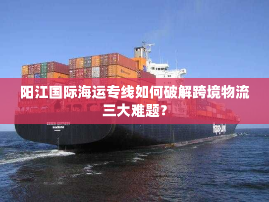 阳江国际海运专线如何破解跨境物流三大难题？