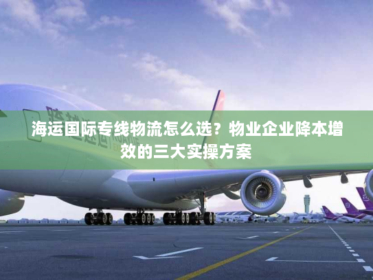 海运国际专线物流怎么选？物业企业降本增效的三大实操方案