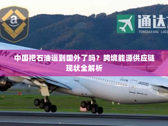中国把石油运到国外了吗？跨境能源供应链现状全解析