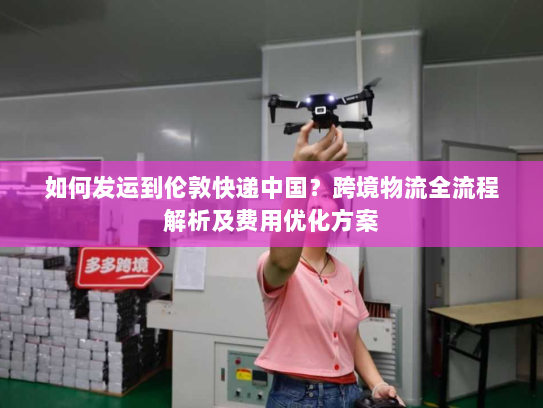 如何发运到伦敦快递中国?跨境物流全流程解析及费用优化方案 如何发运到伦敦快递中国?跨境物流全流程解析及费用优化方案