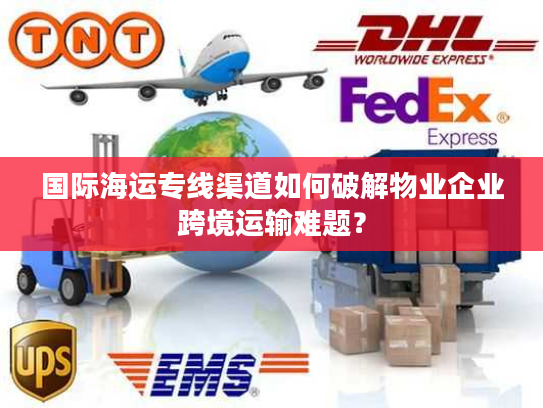 国际海运专线渠道如何破解物业企业跨境运输难题？