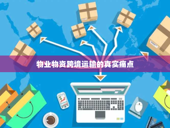 物业物资跨境运输的真实痛点 物业物资跨境运输的真实痛点