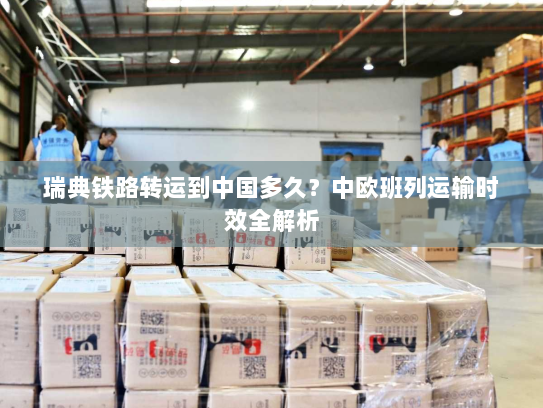 瑞典铁路转运到中国多久？中欧班列运输时效全解析