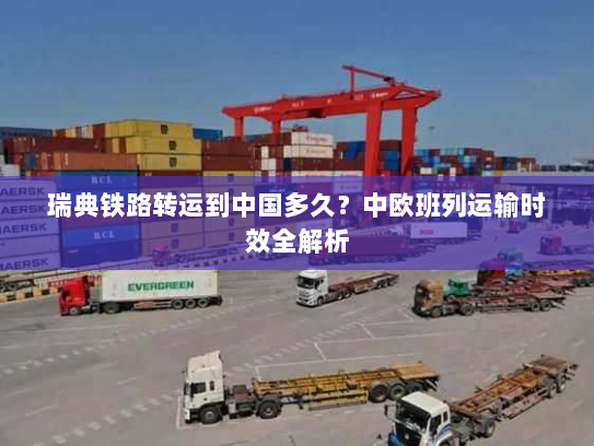 瑞典铁路转运到中国多久？中欧班列运输时效全解析