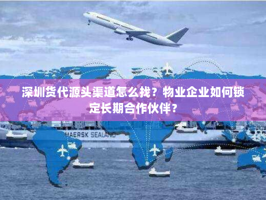 深圳货代源头渠道怎么找?物业企业如何锁定长期合作伙伴? 深圳货代源头渠道怎么找?物业企业如何锁定长期合作伙伴?