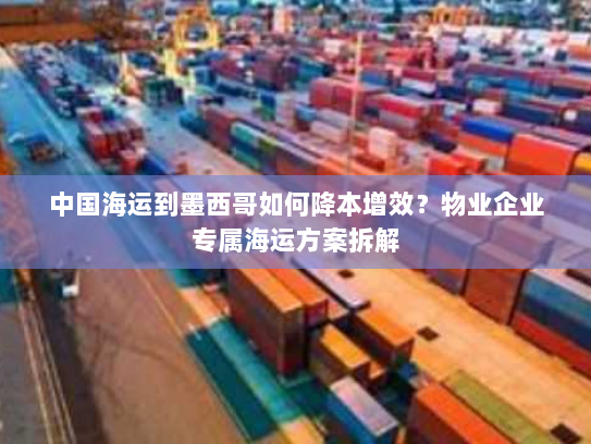 中国海运到墨西哥如何降本增效?物业企业专属海运方案拆解 中国海运到墨西哥如何降本增效?物业企业专属海运方案拆解