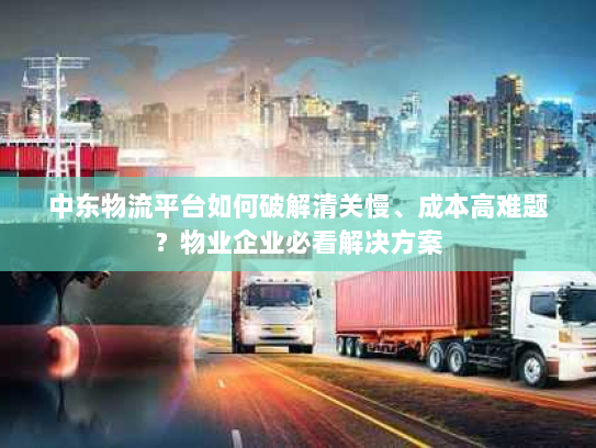中东物流平台如何破解清关慢、成本高难题?物业企业必看解决方案 中东物流平台如何破解清关慢、成本高难题?物业企业必看解决方案
