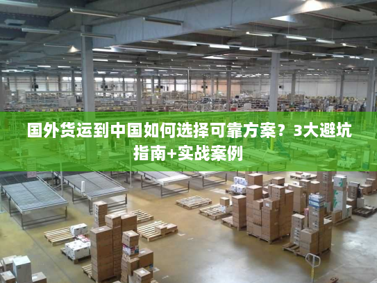 国外货运到中国如何选择可靠方案?3大避坑指南+实战案例 国外货运到中国如何选择可靠方案?3大避坑指南+实战案例