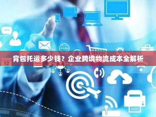 背包托运多少钱?企业跨境物流成本全解析 背包托运多少钱?企业跨境物流成本全解析