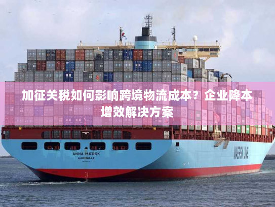 加征关税如何影响跨境物流成本？企业降本增效解决方案