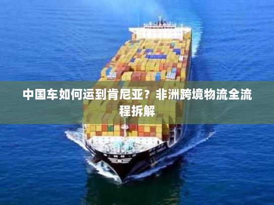 中国车如何运到肯尼亚？非洲跨境物流全流程拆解