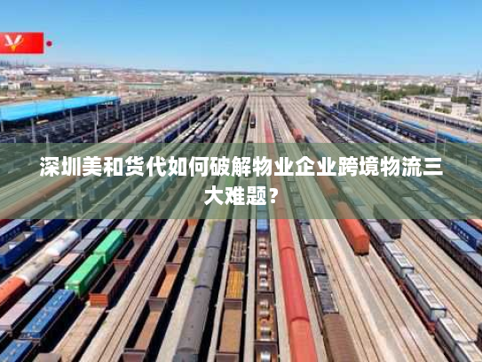 深圳美和货代如何破解物业企业跨境物流三大难题？