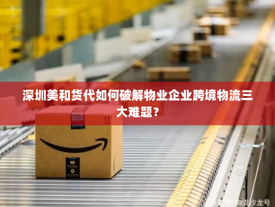 深圳美和货代如何破解物业企业跨境物流三大难题？