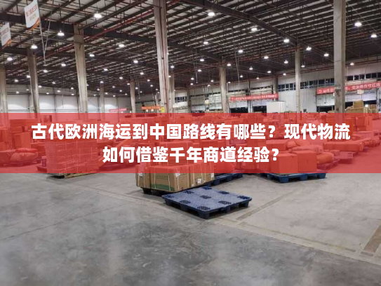 古代欧洲海运到中国路线有哪些?现代物流如何借鉴千年商道经验? 古代欧洲海运到中国路线有哪些?现代物流如何借鉴千年商道经验?