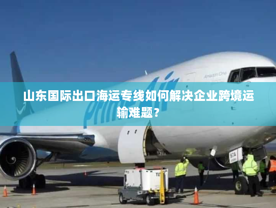 山东国际出口海运专线如何解决企业跨境运输难题? 山东国际出口海运专线如何解决企业跨境运输难题?