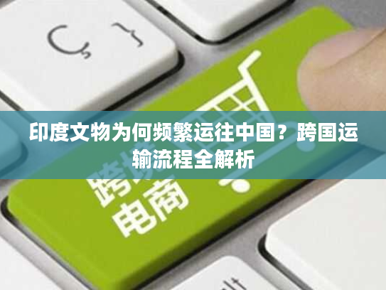 印度文物为何频繁运往中国？跨国运输流程全解析