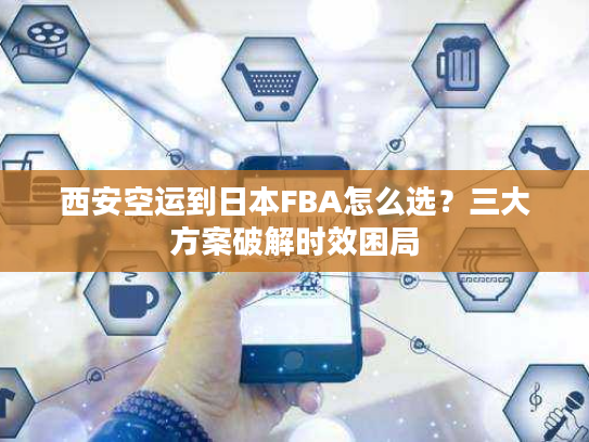 西安空运到日本FBA怎么选?三大方案破解时效困局 西安空运到日本FBA怎么选?三大方案破解时效困局