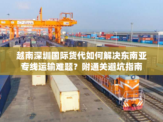 越南深圳国际货代如何解决东南亚专线运输难题？附通关避坑指南