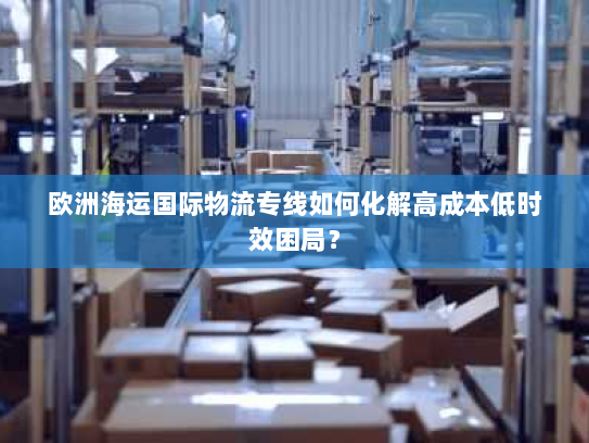 欧洲海运国际物流专线如何化解高成本低时效困局? 欧洲海运国际物流专线如何化解高成本低时效困局?
