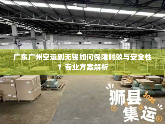 广东广州空运到无锡如何保障时效与安全性？专业方案解析