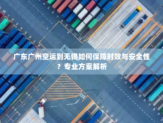 广东广州空运到无锡如何保障时效与安全性？专业方案解析