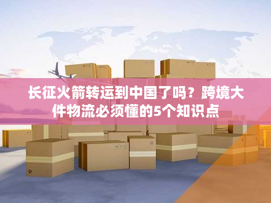 长征火箭转运到中国了吗？跨境大件物流必须懂的5个知识点