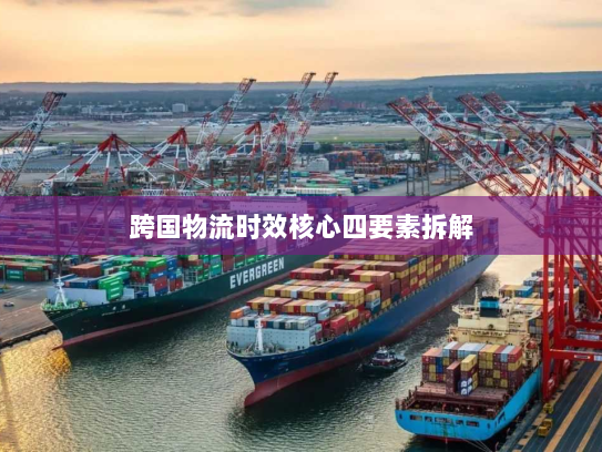 跨国物流时效核心四要素拆解 跨国物流时效核心四要素拆解