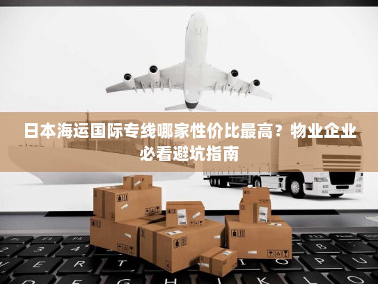 日本海运国际专线哪家性价比最高？物业企业必看避坑指南