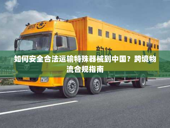 如何安全合法运输特殊器械到中国?跨境物流合规指南 如何安全合法运输特殊器械到中国?跨境物流合规指南