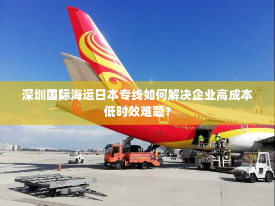 深圳国际海运日本专线如何解决企业高成本低时效难题? 深圳国际海运日本专线如何解决企业高成本低时效难题?