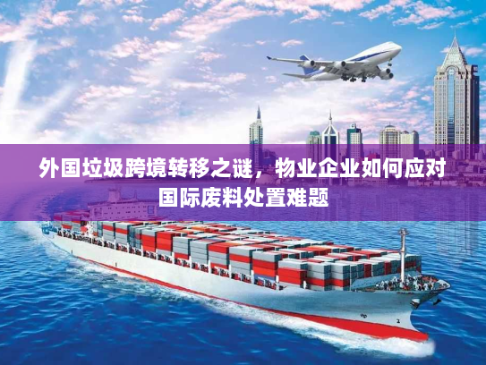 外国垃圾跨境转移之谜，物业企业如何应对国际废料处置难题